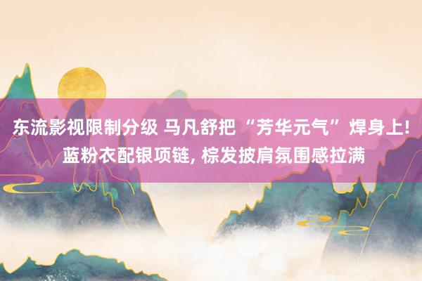 东流影视限制分级 马凡舒把 “芳华元气” 焊身上! 蓝粉衣配银项链， 棕发披肩氛围感拉满
