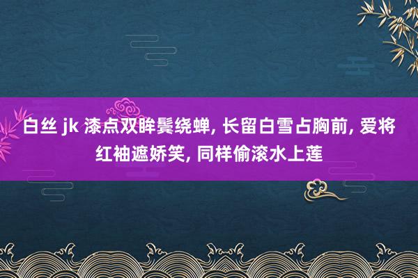 白丝 jk 漆点双眸鬓绕蝉， 长留白雪占胸前， 爱将红袖遮娇笑， 同样偷滚水上莲