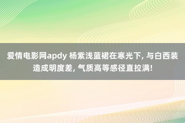 爱情电影网apdy 杨紫浅蓝裙在寒光下， 与白西装造成明度差， 气质高等感径直拉满!