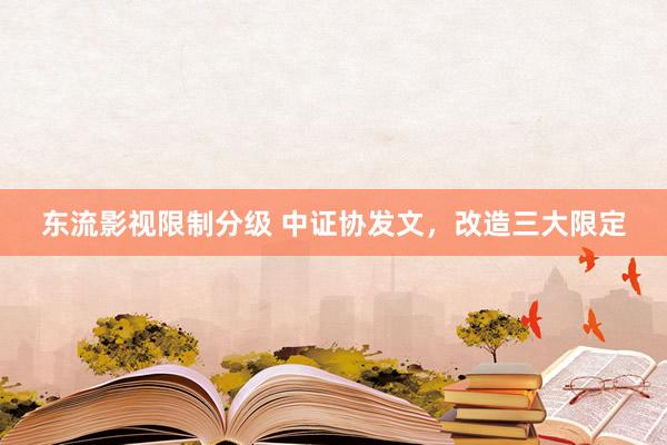 东流影视限制分级 中证协发文，改造三大限定