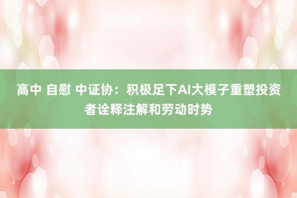 高中 自慰 中证协：积极足下AI大模子重塑投资者诠释注解和劳动时势
