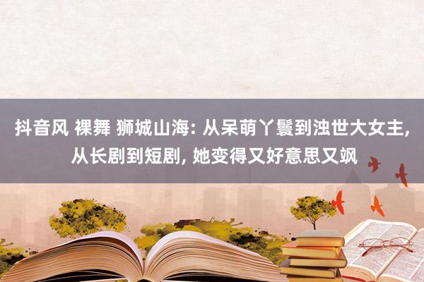 抖音风 裸舞 狮城山海: 从呆萌丫鬟到浊世大女主， 从长剧到短剧， 她变得又好意思又飒
