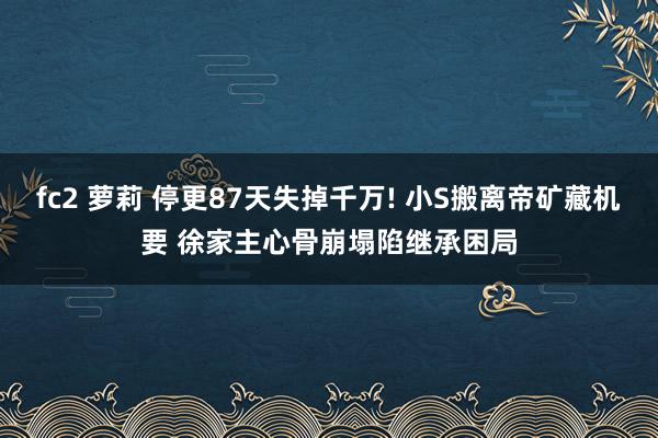 fc2 萝莉 停更87天失掉千万! 小S搬离帝矿藏机要 徐家主心骨崩塌陷继承困局