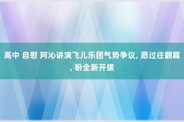 高中 自慰 阿沁讲演飞儿乐团气势争议， 愿过往翻篇， 盼全新开拔
