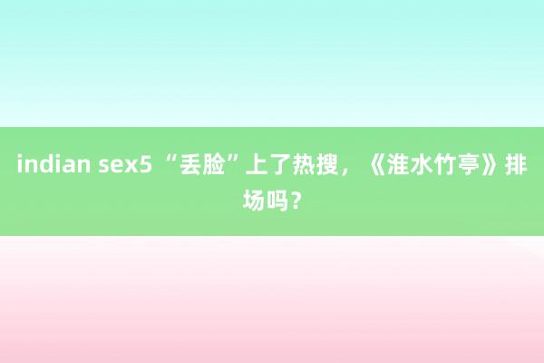 indian sex5 “丢脸”上了热搜，《淮水竹亭》排场吗？