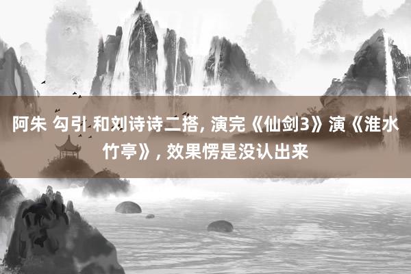 阿朱 勾引 和刘诗诗二搭， 演完《仙剑3》演《淮水竹亭》， 效果愣是没认出来