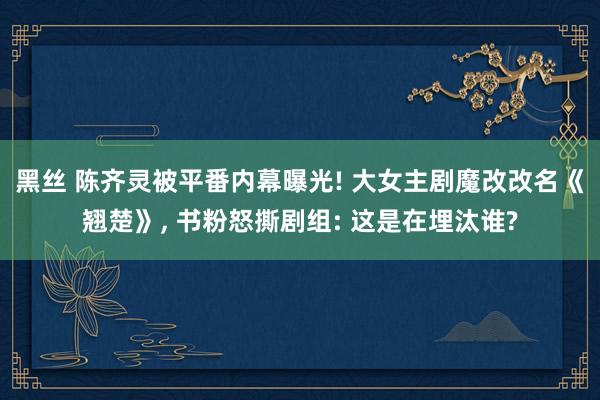 黑丝 陈齐灵被平番内幕曝光! 大女主剧魔改改名《翘楚》， 书粉怒撕剧组: 这是在埋汰谁?
