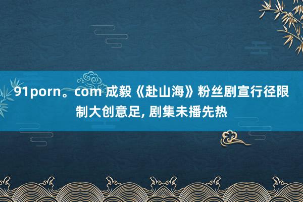 91porn。com 成毅《赴山海》粉丝剧宣行径限制大创意足， 剧集未播先热