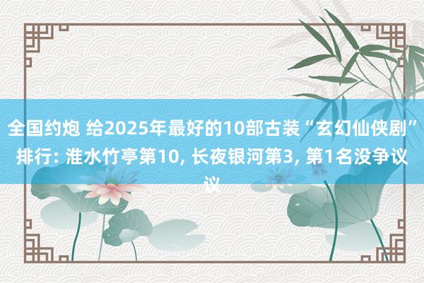 全国约炮 给2025年最好的10部古装“玄幻仙侠剧”排行: 淮水竹亭第10， 长夜银河第3， 第1名没争议