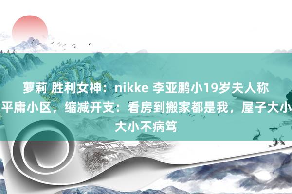 萝莉 胜利女神：nikke 李亚鹏小19岁夫人称搬家至平庸小区，缩减开支：看房到搬家都是我，屋子大小不病笃