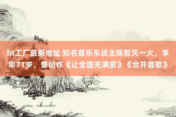 bt工厂最新地址 知名音乐东谈主陈哲灭一火，享年71岁，曾创作《让全国充满爱》《合并首歌》