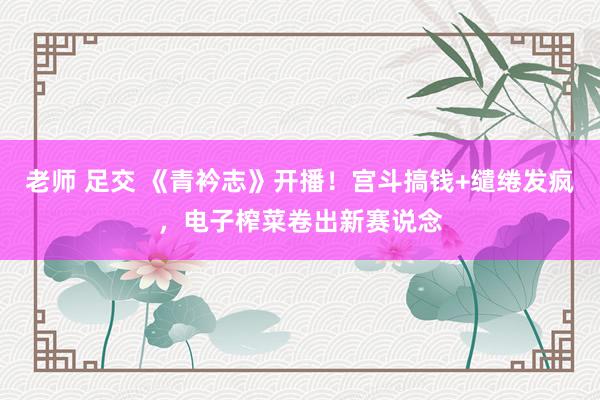 老师 足交 《青衿志》开播！宫斗搞钱+缱绻发疯，电子榨菜卷出新赛说念