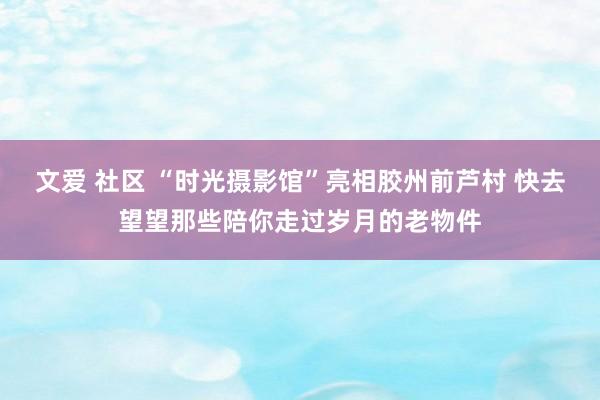 文爱 社区 “时光摄影馆”亮相胶州前芦村 快去望望那些陪你走过岁月的老物件