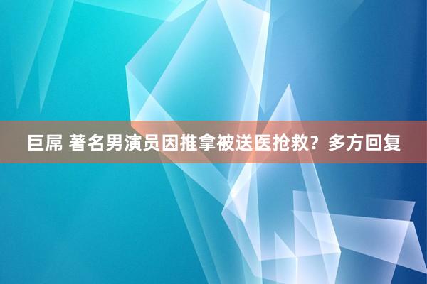 巨屌 著名男演员因推拿被送医抢救？多方回复