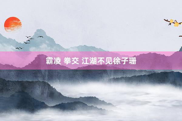 霸凌 拳交 江湖不见徐子珊