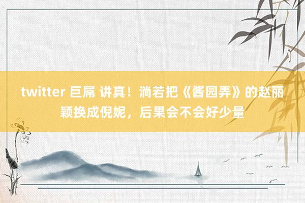 twitter 巨屌 讲真！淌若把《酱园弄》的赵丽颖换成倪妮，后果会不会好少量
