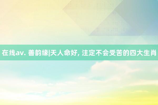 在线av. 善韵缘|天人命好， 注定不会受苦的四大生肖