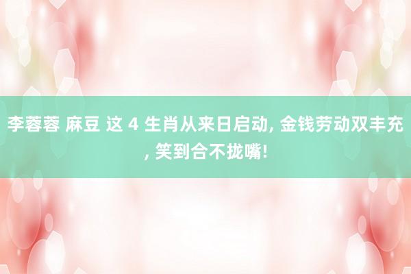 李蓉蓉 麻豆 这 4 生肖从来日启动， 金钱劳动双丰充， 笑到合不拢嘴!